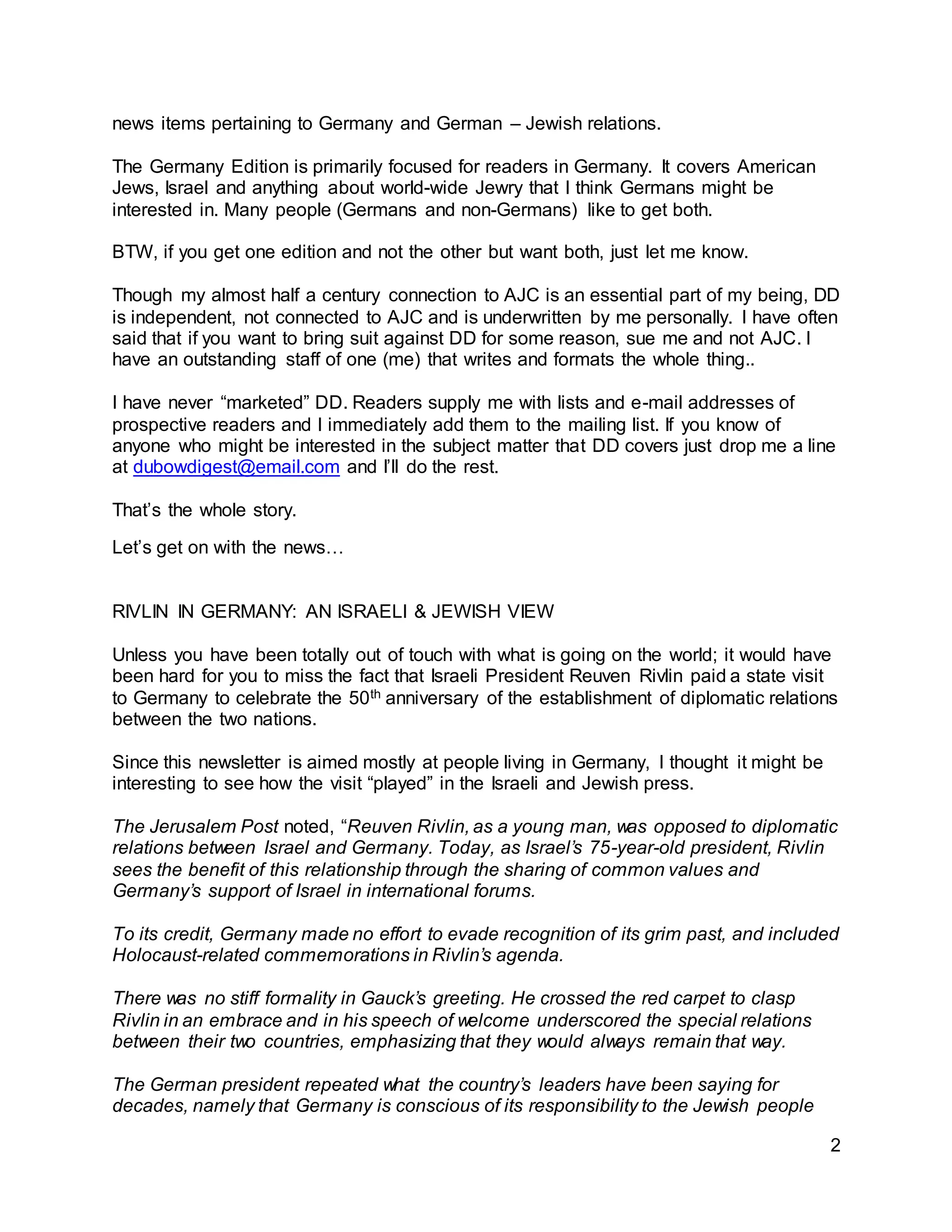 2
news items pertaining to Germany and German – Jewish relations.
The Germany Edition is primarily focused for readers in Germany. It covers American
Jews, Israel and anything about world-wide Jewry that I think Germans might be
interested in. Many people (Germans and non-Germans) like to get both.
BTW, if you get one edition and not the other but want both, just let me know.
Though my almost half a century connection to AJC is an essential part of my being, DD
is independent, not connected to AJC and is underwritten by me personally. I have often
said that if you want to bring suit against DD for some reason, sue me and not AJC. I
have an outstanding staff of one (me) that writes and formats the whole thing..
I have never “marketed” DD. Readers supply me with lists and e-mail addresses of
prospective readers and I immediately add them to the mailing list. If you know of
anyone who might be interested in the subject matter that DD covers just drop me a line
at dubowdigest@email.com and I’ll do the rest.
That’s the whole story.
Let’s get on with the news…
RIVLIN IN GERMANY: AN ISRAELI & JEWISH VIEW
Unless you have been totally out of touch with what is going on the world; it would have
been hard for you to miss the fact that Israeli President Reuven Rivlin paid a state visit
to Germany to celebrate the 50th anniversary of the establishment of diplomatic relations
between the two nations.
Since this newsletter is aimed mostly at people living in Germany, I thought it might be
interesting to see how the visit “played” in the Israeli and Jewish press.
The Jerusalem Post noted, “Reuven Rivlin, as a young man, was opposed to diplomatic
relations between Israel and Germany. Today, as Israel’s 75-year-old president, Rivlin
sees the benefit of this relationship through the sharing of common values and
Germany’s support of Israel in international forums.
To its credit, Germany made no effort to evade recognition of its grim past, and included
Holocaust-related commemorations in Rivlin’s agenda.
There was no stiff formality in Gauck’s greeting. He crossed the red carpet to clasp
Rivlin in an embrace and in his speech of welcome underscored the special relations
between their two countries, emphasizing that they would always remain that way.
The German president repeated what the country’s leaders have been saying for
decades, namely that Germany is conscious of its responsibility to the Jewish people
 