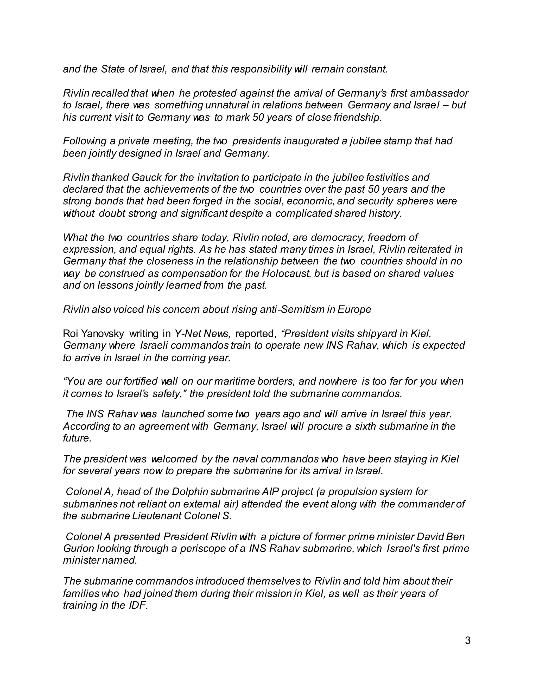 3
and the State of Israel, and that this responsibility will remain constant.
Rivlin recalled that when he protested against the arrival of Germany’s first ambassador
to Israel, there was something unnatural in relations between Germany and Israel – but
his current visit to Germany was to mark 50 years of close friendship.
Following a private meeting, the two presidents inaugurated a jubilee stamp that had
been jointly designed in Israel and Germany.
Rivlin thanked Gauck for the invitation to participate in the jubilee festivities and
declared that the achievements of the two countries over the past 50 years and the
strong bonds that had been forged in the social, economic, and security spheres were
without doubt strong and significant despite a complicated shared history.
What the two countries share today, Rivlin noted, are democracy, freedom of
expression, and equal rights. As he has stated many times in Israel, Rivlin reiterated in
Germany that the closeness in the relationship between the two countries should in no
way be construed as compensation for the Holocaust, but is based on shared values
and on lessons jointly learned from the past.
Rivlin also voiced his concern about rising anti-Semitism in Europe
Roi Yanovsky writing in Y-Net News, reported, “President visits shipyard in Kiel,
Germany where Israeli commandos train to operate new INS Rahav, which is expected
to arrive in Israel in the coming year.
“You are our fortified wall on our maritime borders, and nowhere is too far for you when
it comes to Israel’s safety," the president told the submarine commandos.
The INS Rahav was launched some two years ago and will arrive in Israel this year.
According to an agreement with Germany, Israel will procure a sixth submarine in the
future.
The president was welcomed by the naval commandos who have been staying in Kiel
for several years now to prepare the submarine for its arrival in Israel.
Colonel A, head of the Dolphin submarine AIP project (a propulsion system for
submarines not reliant on external air) attended the event along with the commander of
the submarine Lieutenant Colonel S.
Colonel A presented President Rivlin with a picture of former prime minister David Ben
Gurion looking through a periscope of a INS Rahav submarine, which Israel's first prime
minister named.
The submarine commandos introduced themselves to Rivlin and told him about their
families who had joined them during their mission in Kiel, as well as their years of
training in the IDF.
 