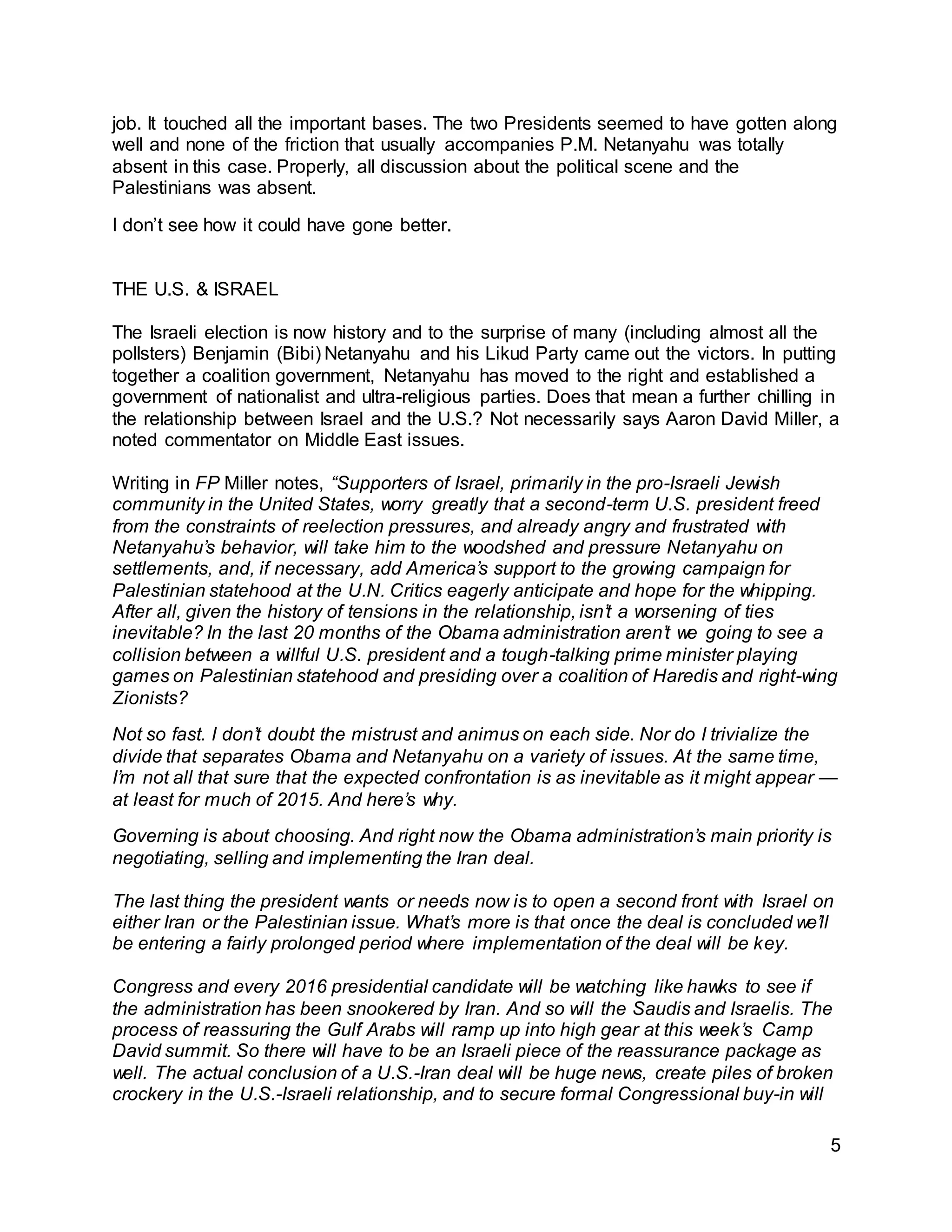 5
job. It touched all the important bases. The two Presidents seemed to have gotten along
well and none of the friction that usually accompanies P.M. Netanyahu was totally
absent in this case. Properly, all discussion about the political scene and the
Palestinians was absent.
I don’t see how it could have gone better.
THE U.S. & ISRAEL
The Israeli election is now history and to the surprise of many (including almost all the
pollsters) Benjamin (Bibi) Netanyahu and his Likud Party came out the victors. In putting
together a coalition government, Netanyahu has moved to the right and established a
government of nationalist and ultra-religious parties. Does that mean a further chilling in
the relationship between Israel and the U.S.? Not necessarily says Aaron David Miller, a
noted commentator on Middle East issues.
Writing in FP Miller notes, “Supporters of Israel, primarily in the pro-Israeli Jewish
community in the United States, worry greatly that a second-term U.S. president freed
from the constraints of reelection pressures, and already angry and frustrated with
Netanyahu’s behavior, will take him to the woodshed and pressure Netanyahu on
settlements, and, if necessary, add America’s support to the growing campaign for
Palestinian statehood at the U.N. Critics eagerly anticipate and hope for the whipping.
After all, given the history of tensions in the relationship, isn’t a worsening of ties
inevitable? In the last 20 months of the Obama administration aren’t we going to see a
collision between a willful U.S. president and a tough-talking prime minister playing
games on Palestinian statehood and presiding over a coalition of Haredis and right-wing
Zionists?
Not so fast. I don’t doubt the mistrust and animus on each side. Nor do I trivialize the
divide that separates Obama and Netanyahu on a variety of issues. At the same time,
I’m not all that sure that the expected confrontation is as inevitable as it might appear —
at least for much of 2015. And here’s why.
Governing is about choosing. And right now the Obama administration’s main priority is
negotiating, selling and implementing the Iran deal.
The last thing the president wants or needs now is to open a second front with Israel on
either Iran or the Palestinian issue. What’s more is that once the deal is concluded we’ll
be entering a fairly prolonged period where implementation of the deal will be key.
Congress and every 2016 presidential candidate will be watching like hawks to see if
the administration has been snookered by Iran. And so will the Saudis and Israelis. The
process of reassuring the Gulf Arabs will ramp up into high gear at this week’s Camp
David summit. So there will have to be an Israeli piece of the reassurance package as
well. The actual conclusion of a U.S.-Iran deal will be huge news, create piles of broken
crockery in the U.S.-Israeli relationship, and to secure formal Congressional buy-in will
 