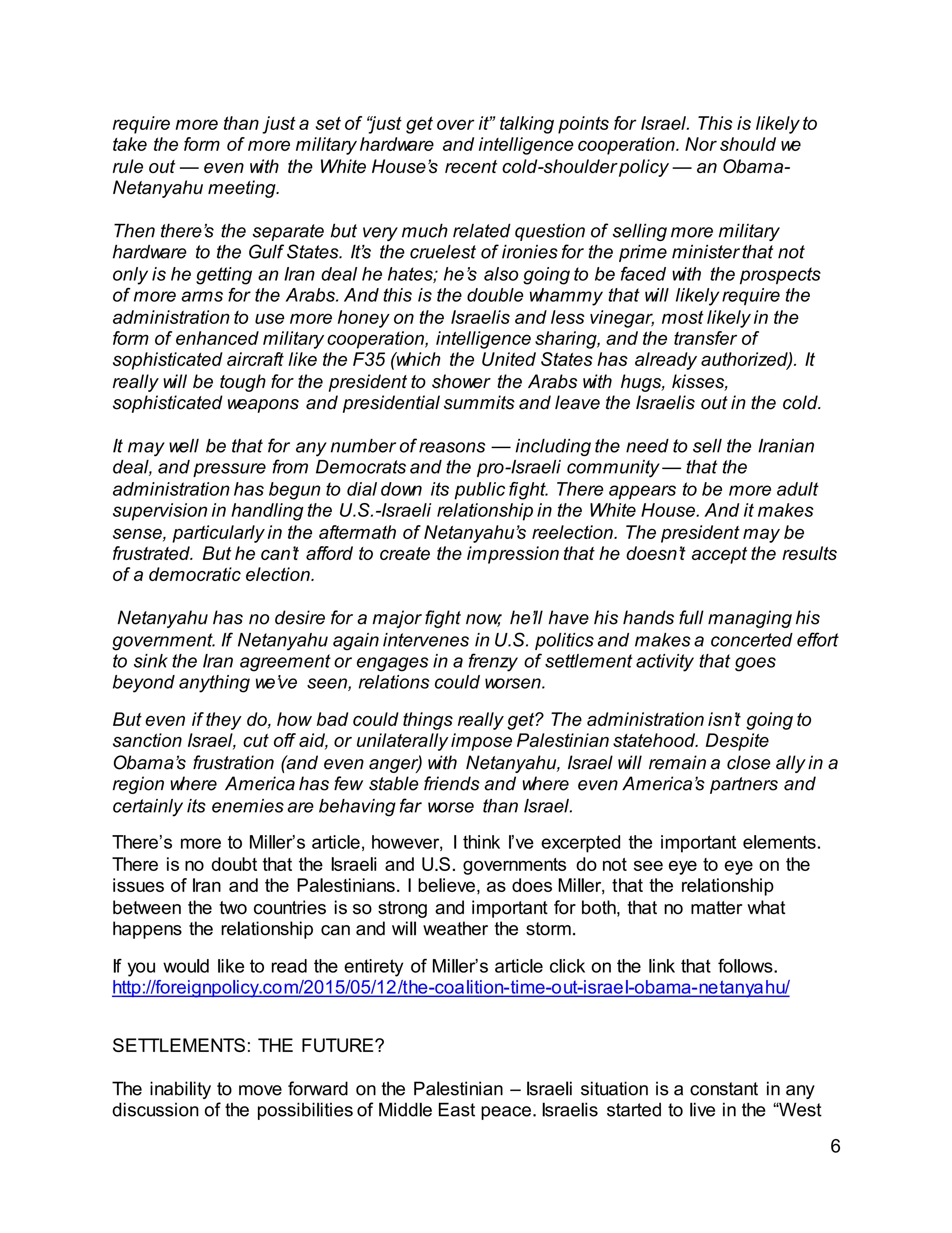 6
require more than just a set of “just get over it” talking points for Israel. This is likely to
take the form of more military hardware and intelligence cooperation. Nor should we
rule out — even with the White House’s recent cold-shoulder policy — an Obama-
Netanyahu meeting.
Then there’s the separate but very much related question of selling more military
hardware to the Gulf States. It’s the cruelest of ironies for the prime minister that not
only is he getting an Iran deal he hates; he’s also going to be faced with the prospects
of more arms for the Arabs. And this is the double whammy that will likely require the
administration to use more honey on the Israelis and less vinegar, most likely in the
form of enhanced military cooperation, intelligence sharing, and the transfer of
sophisticated aircraft like the F35 (which the United States has already authorized). It
really will be tough for the president to shower the Arabs with hugs, kisses,
sophisticated weapons and presidential summits and leave the Israelis out in the cold.
It may well be that for any number of reasons — including the need to sell the Iranian
deal, and pressure from Democrats and the pro-Israeli community — that the
administration has begun to dial down its public fight. There appears to be more adult
supervision in handling the U.S.-Israeli relationship in the White House. And it makes
sense, particularly in the aftermath of Netanyahu’s reelection. The president may be
frustrated. But he can’t afford to create the impression that he doesn’t accept the results
of a democratic election.
Netanyahu has no desire for a major fight now; he’ll have his hands full managing his
government. If Netanyahu again intervenes in U.S. politics and makes a concerted effort
to sink the Iran agreement or engages in a frenzy of settlement activity that goes
beyond anything we’ve seen, relations could worsen.
But even if they do, how bad could things really get? The administration isn’t going to
sanction Israel, cut off aid, or unilaterally impose Palestinian statehood. Despite
Obama’s frustration (and even anger) with Netanyahu, Israel will remain a close ally in a
region where America has few stable friends and where even America’s partners and
certainly its enemies are behaving far worse than Israel.
There’s more to Miller’s article, however, I think I’ve excerpted the important elements.
There is no doubt that the Israeli and U.S. governments do not see eye to eye on the
issues of Iran and the Palestinians. I believe, as does Miller, that the relationship
between the two countries is so strong and important for both, that no matter what
happens the relationship can and will weather the storm.
If you would like to read the entirety of Miller’s article click on the link that follows.
http://foreignpolicy.com/2015/05/12/the-coalition-time-out-israel-obama-netanyahu/
SETTLEMENTS: THE FUTURE?
The inability to move forward on the Palestinian – Israeli situation is a constant in any
discussion of the possibilities of Middle East peace. Israelis started to live in the “West
 