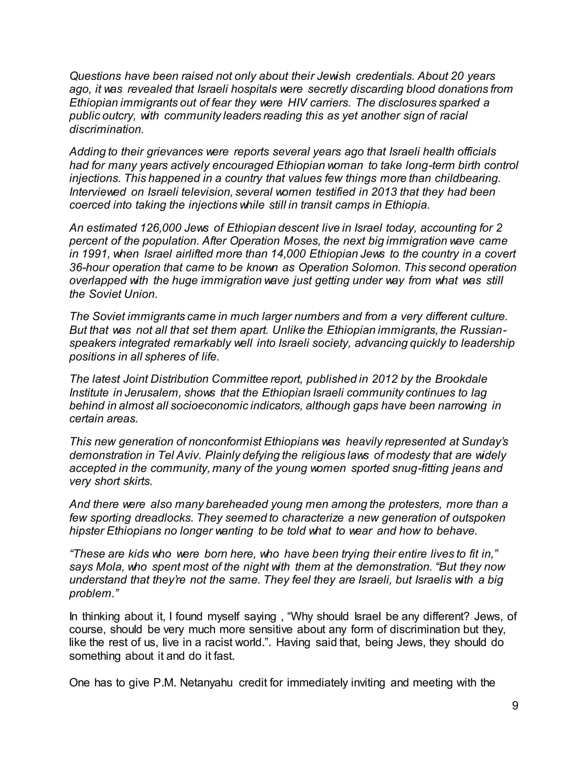 9
Questions have been raised not only about their Jewish credentials. About 20 years
ago, it was revealed that Israeli hospitals were secretly discarding blood donations from
Ethiopian immigrants out of fear they were HIV carriers. The disclosures sparked a
public outcry, with community leaders reading this as yet another sign of racial
discrimination.
Adding to their grievances were reports several years ago that Israeli health officials
had for many years actively encouraged Ethiopian woman to take long-term birth control
injections. This happened in a country that values few things more than childbearing.
Interviewed on Israeli television, several women testified in 2013 that they had been
coerced into taking the injections while still in transit camps in Ethiopia.
An estimated 126,000 Jews of Ethiopian descent live in Israel today, accounting for 2
percent of the population. After Operation Moses, the next big immigration wave came
in 1991, when Israel airlifted more than 14,000 Ethiopian Jews to the country in a covert
36-hour operation that came to be known as Operation Solomon. This second operation
overlapped with the huge immigration wave just getting under way from what was still
the Soviet Union.
The Soviet immigrants came in much larger numbers and from a very different culture.
But that was not all that set them apart. Unlike the Ethiopian immigrants, the Russian-
speakers integrated remarkably well into Israeli society, advancing quickly to leadership
positions in all spheres of life.
The latest Joint Distribution Committee report, published in 2012 by the Brookdale
Institute in Jerusalem, shows that the Ethiopian Israeli community continues to lag
behind in almost all socioeconomic indicators, although gaps have been narrowing in
certain areas.
This new generation of nonconformist Ethiopians was heavily represented at Sunday’s
demonstration in Tel Aviv. Plainly defying the religious laws of modesty that are widely
accepted in the community, many of the young women sported snug-fitting jeans and
very short skirts.
And there were also many bareheaded young men among the protesters, more than a
few sporting dreadlocks. They seemed to characterize a new generation of outspoken
hipster Ethiopians no longer wanting to be told what to wear and how to behave.
“These are kids who were born here, who have been trying their entire lives to fit in,”
says Mola, who spent most of the night with them at the demonstration. “But they now
understand that they’re not the same. They feel they are Israeli, but Israelis with a big
problem.”
In thinking about it, I found myself saying , “Why should Israel be any different? Jews, of
course, should be very much more sensitive about any form of discrimination but they,
like the rest of us, live in a racist world.”. Having said that, being Jews, they should do
something about it and do it fast.
One has to give P.M. Netanyahu credit for immediately inviting and meeting with the
 