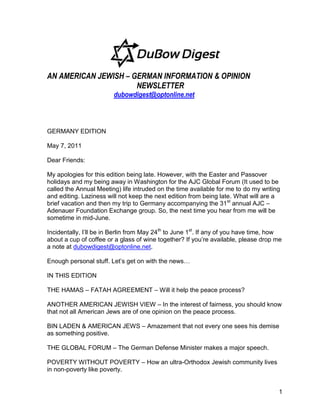 AN AMERICAN JEWISH – GERMAN INFORMATION & OPINION
                      NEWSLETTER
                        dubowdigest@optonline.net



GERMANY EDITION

May 7, 2011

Dear Friends:

My apologies for this edition being late. However, with the Easter and Passover
holidays and my being away in Washington for the AJC Global Forum (It used to be
called the Annual Meeting) life intruded on the time available for me to do my writing
and editing. Laziness will not keep the next edition from being late. What will are a
brief vacation and then my trip to Germany accompanying the 31st annual AJC –
Adenauer Foundation Exchange group. So, the next time you hear from me will be
sometime in mid-June.

Incidentally, I’ll be in Berlin from May 24th to June 1st. If any of you have time, how
about a cup of coffee or a glass of wine together? If you’re available, please drop me
a note at dubowdigest@optonline.net.

Enough personal stuff. Let’s get on with the news…

IN THIS EDITION

THE HAMAS – FATAH AGREEMENT – Will it help the peace process?

ANOTHER AMERICAN JEWISH VIEW – In the interest of fairness, you should know
that not all American Jews are of one opinion on the peace process.

BIN LADEN & AMERICAN JEWS – Amazement that not every one sees his demise
as something positive.

THE GLOBAL FORUM – The German Defense Minister makes a major speech.

POVERTY WITHOUT POVERTY – How an ultra-Orthodox Jewish community lives
in non-poverty like poverty.


                                                                                     1
 