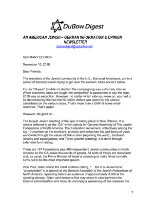 AN AMERICAN JEWISH – GERMAN INFORMATION & OPINION
NEWSLETTER
dubowdigest@optonline.net
GERMANY EDITION
November 10, 2010
Dear Friends:
The members of the Jewish community in the U.S., like most Americans, are in a
period of decompression trying to get over the election. More about it below.
For an “off-year” (mid-term) election the campaigning was extremely intense.
When economic times are tough, the competition is passionate to say the least.
2010 was no exception. However, no matter which side you were on, you had to
be depressed by the fact that $4 billion dollars was spent by the various
candidates on the various races. That’s more than a GNP of some small
countries. That’s awful!
However, life goes on…
The largest Jewish meeting of the year is taking place in New Orleans. It is
always referred to as the “GA” which stands for General Assembly of The Jewish
Federations of North America. The Federation movement, collectively among the
top 10 charities on the continent, protects and enhances the well-being of Jews
worldwide through the values of tikkun olam (repairing the world), tzedakah
(charity and social justice) and Torah (Jewish learning). It is done through
extensive fund raising.
There are 157 Federations plus 400 independent Jewish communities in North
America so the GA draws thousands of people. All sorts of things are discussed
and, as usual, the Prime Minister of Israel is attending to make what normally
turns out to be the most important speech.
Vice Pres. Biden made the initial address calling, “… the U.S.-Israel bond
"unbreakable" in a speech at the General Assembly of the Jewish Federations of
North America. Speaking before an audience of approximately 4,000 at the
opening plenary, Biden said tensions that may seem to exist between the
Obama administration and Israel do not imply a weakening of ties between the
1
 