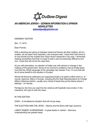 AN AMERICAN JEWISH – GERMAN INFORMATION & OPINION
                  NEWSLETTER
                      dubowdigest@optonline.net



GERMANY EDITION

Nov. 17, 2012

Dear Friends:

With a shooting war going on between Israel and Hamas all other matters, all of a
sudden, do not seem very important. Like everyone else, I hope that it will come to
an end shortly but the rockets from Gaza haven’t lessened in any way. I remember
reading somewhere that that it is easy to start a war but extremely difficult to end
one. I hope that will not be the case here.

As you will read below, our election is finally over with almost no change in the
makeup of the government. Some of our economic problems may be finally faced
now that the vitriolic language of the campaign has ceased. If so, I’m sure that will
be of some benefit to the situation in Europe.

Almost all American politicians are supporting Israel in its latest conflict which is, of
course, welcome. Many in Europe, including the EU High Representative for Foreign
Affairs Catherine Ashton, usually very critical of Israel has put the blame where it
belongs – on Hamas.

Perhaps by the time you read this the violence will hopefully have ended. In the
meantime, let’s get on with the news…


IN THIS EDITION

GAZA – A troublesome situation that will not go away.

THE ELECTION AND THE JEWS – Obama and the Dems still reign supreme.

LARRY RAMER: IN MEMORIAM – A great leader in Jewish – Germany
understanding has passed away.



                                                                                        1
 