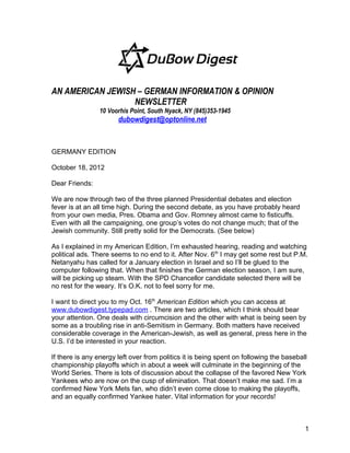 AN AMERICAN JEWISH – GERMAN INFORMATION & OPINION
                  NEWSLETTER
                10 Voorhis Point, South Nyack, NY (845)353-1945
                       dubowdigest@optonline.net



GERMANY EDITION

October 18, 2012

Dear Friends:

We are now through two of the three planned Presidential debates and election
fever is at an all time high. During the second debate, as you have probably heard
from your own media, Pres. Obama and Gov. Romney almost came to fisticuffs.
Even with all the campaigning, one group’s votes do not change much; that of the
Jewish community. Still pretty solid for the Democrats. (See below)

As I explained in my American Edition, I’m exhausted hearing, reading and watching
political ads. There seems to no end to it. After Nov. 6th I may get some rest but P.M.
Netanyahu has called for a January election in Israel and so I’ll be glued to the
computer following that. When that finishes the German election season, I am sure,
will be picking up steam. With the SPD Chancellor candidate selected there will be
no rest for the weary. It’s O.K. not to feel sorry for me.

I want to direct you to my Oct. 16th American Edition which you can access at
www.dubowdigest.typepad.com . There are two articles, which I think should bear
your attention. One deals with circumcision and the other with what is being seen by
some as a troubling rise in anti-Semitism in Germany. Both matters have received
considerable coverage in the American-Jewish, as well as general, press here in the
U.S. I’d be interested in your reaction.

If there is any energy left over from politics it is being spent on following the baseball
championship playoffs which in about a week will culminate in the beginning of the
World Series. There is lots of discussion about the collapse of the favored New York
Yankees who are now on the cusp of elimination. That doesn’t make me sad. I’m a
confirmed New York Mets fan, who didn’t even come close to making the playoffs,
and an equally confirmed Yankee hater. Vital information for your records!



                                                                                         1
 