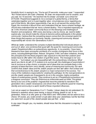 forcefully blunt, in saying to me, “You’ve got 25 seconds, make your case.” I responded: 
“Kol Yisrael arevim zeh b’zeh (Hebrew). All Jews are responsible one for another, and 
you owe me 15 seconds.” He reached into his drawer and wrote out a check for 
$175,000. Peoplehood suggests to me a concept of a global family, a family that 
celebrates together and is in pain together when circumstances occur regarding any 
part of that family. We share responsibility. If we are to all reenact the exodus from 
Egypt, the moments in Mount Sinai, and understand that we have a shared heritage, we 
should also understand that we have a shared destiny. This is important especially as 
we in the American Jewish community focus on the blessings and challenges of 
freedom and acceptance. With every Jew being a Jew by choice, we need to better 
explore why one should make the choice to become active participants in this global 
community. I believe that the compelling reason comes from the universal search for 
three things that express our humanity: identity, meaning and community. Mutual 
responsibility will not do it for Generations X and Y. 
While we better understand the complex multiple identities that individuals stream in 
and out of, when one combines that quest with the quest for meaning and community, 
Jewish Peoplehood offers an extraordinary opportunity. In my practice, I have been 
blessed to have been among the architects of a number of programs that focus in this 
arena, including Birthright Israel, Reboot, Slingshot, 21/64, and other initiatives. Among 
the principles built into these programs was exposure to the best that Judaism (and 
Israel) have to offer within the creation of guilt-free zones. The message is not “you 
have to…,” but instead, you are bequeathed with this extraordinary inheritance. What 
would you like to do with it? If Judaism is to survive with the challenges of assimilation it 
has to survive as a free choice: a complex set of ideas that can compete freely in the 
panoply of ideas that form one’s identity, sense of meaning and community. Our work 
confirms that Jewish ideas and the Jewish people can fare well within that context and 
that connectiveness to the Jewish people is a major component of its success. Too 
many of the institutions responsible for creating the pathways for the next generations to 
join the Jewish people are ill equipped to do so in the complex, highly competitive 
nature of contemporary society. They continue to act as if Peoplehood connections are 
a foregone conclusion. They are Shammai as millennials seek out Hillel. This global 
family is but one of the powerful magnets that have the potential to transform this 
generation into a Jewish renaissance; one driven from the authentic quest for meaning, 
identity and community in a world bereft of these important influences. 
I am not an expert on Generations X or Y. Frankly; I (down deep) do not understand Dr. 
Solomon’s assertion about Jews having a choice of being Jewish or not. In my 
generation, those of us who grew up in the l930’s and 1940’s there did not seem to be a 
choice. Of course, you could convert or just plain deny your Jewishness but the fact that 
you were born as part of the Jewish people was just that - a fact. 
12 
In any case I thought you, my readers, should know that this discussion is ongoing. It 
continues! 
 