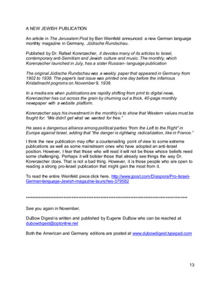 13 
A NEW JEWISH PUBLICATION 
An article in The Jerusalem Post by Ben Weinfeld announced a new German language 
monthly magazine in Germany, Jüdische Rundschau. 
Published by Dr. Rafael Korenzecher, it devotes many of its articles to Israel, 
contemporary anti-Semitism and Jewish culture and music. The monthly, which 
Korenzecher launched in July, has a sister Russian- language publication 
The original Jüdische Rundschau was a weekly paper that appeared in Germany from 
1902 to 1938. The paper’s last issue was printed one day before the infamous 
Kristallnacht pogroms on November 9, 1938. 
In a media era when publications are rapidly shifting from print to digital news, 
Korenzecher has cut across the grain by churning out a thick, 40-page monthly 
newspaper with a website platform. 
Korenzecher says his investment in the monthly is to show that Western values must be 
fought for: “We didn’t get what we wanted for free.” 
He sees a dangerous alliance among political parties “from the Left to the Right” in 
Europe against Israel, adding that “the danger is rightwing radicalization, like in France.” 
I think the new publication may offer a countervailing point of view to some extreme 
publications as well as some mainstream ones who have adopted an anti-Israel 
position. However, I fear that those who will read it will not be those whose beliefs need 
some challenging. Perhaps it will bolster those that already see things the way Dr. 
Korenzecher does. That is not a bad thing. However, it is those people who are open to 
reading a strong pro-Israel publication that might gain the most from it. 
To read the entire Weinfeld piece click here. http://www.jpost.com/Diaspora/Pro-Israel- 
German-language-Jewish-magazine-launches-379582 
************************************************************************************************* 
See you again in November. 
DuBow Digest is written and published by Eugene DuBow who can be reached at 
dubowdigest@optonline.net 
Both the American and Germany editions are posted at www.dubowdigest.typepad.com 
