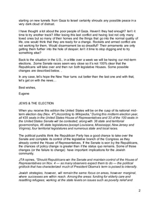2 
starting on new tunnels from Gaza to Israel certainly shrouds any possible peace in a 
very dark cloud of distrust. 
I have thought a lot about the poor people of Gaza. Haven’t they had enough? Isn’t it 
time to try another track? After losing this last conflict and having lost not only many 
loved ones but so many of their homes and the things that go into the normal quality of 
life, one would think that they are ready for a change. Rockets and armed conflict are 
not working for them. Would disarmament be so dreadful? Their armaments are only 
getting them further into the hole of despair. Isn’t it time to stop digging and to try 
something else? 
Back to the situation in the U.S., in a little over a week we will be having our mid-term 
elections. .Some Senate races seem very close so it’s not 100% clear that the 
Republicans will take over and then run both legislative Houses. Some possible 
changes are described below. . 
In any case, let’s hope the New Year turns out better than the last one and with that, 
let’s get on with the news… 
Best wishes, 
Eugene 
JEWS & THE ELECTION 
When you receive this edition the United States will be on the cusp of its national mid-term 
election day (Nov. 4th).According to Wikipedia,” During this midterm election year, 
all 435 seats in the United States House of Representatives and 33 of the 100 seats in 
the United States Senate will be contested; along with 38 state and territorial 
governorships, 46 state legislatures (except Louisiana, Mississippi, New Jersey and 
Virginia), four territorial legislatures and numerous state and local races. 
The political pundits think the Republican Party has a good chance to take over the 
Senate and complete its control of the legislative branch of the Congress as they 
already control the House of Representatives. If the Senate is won by the Republicans, 
the chances of policy change is greater than if the status quo remains. Some of those 
changes (or the failure to change) have important implications for the Jewish 
community. 
JTA opines, “Should Republicans win the Senate and maintain control of the House of 
Representatives on Nov. 4 — as many observers expect them to do — the political 
gridlock that has characterized much of President Obama’s term is poised to intensify. 
Jewish strategies, however, will remain the same: focus on areas, however marginal, 
where successes are within reach. Among the areas: funding for elderly care and 
resettling refugees; working at the state levels on issues such as poverty relief and 
 
