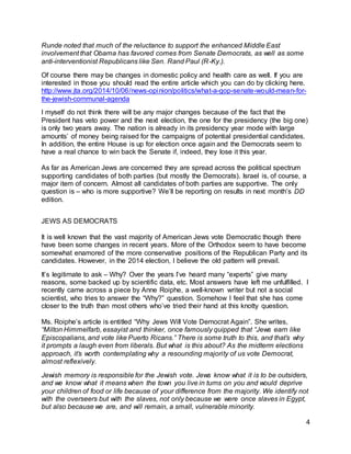 4 
Runde noted that much of the reluctance to support the enhanced Middle East 
involvement that Obama has favored comes from Senate Democrats, as well as some 
anti-interventionist Republicans like Sen. Rand Paul (R-Ky.). 
Of course there may be changes in domestic policy and health care as well. If you are 
interested in those you should read the entire article which you can do by clicking here. 
http://www.jta.org/2014/10/06/news-opinion/politics/what-a-gop-senate-would-mean-for-the- 
jewish-communal-agenda 
I myself do not think there will be any major changes because of the fact that the 
President has veto power and the next election, the one for the presidency (the big one) 
is only two years away. The nation is already in its presidency year mode with large 
amounts’ of money being raised for the campaigns of potential presidential candidates. 
In addition, the entire House is up for election once again and the Democrats seem to 
have a real chance to win back the Senate if, indeed, they lose it this year. 
As far as American Jews are concerned they are spread across the political spectrum 
supporting candidates of both parties (but mostly the Democrats). Israel is, of course, a 
major item of concern. Almost all candidates of both parties are supportive. The only 
question is – who is more supportive? We’ll be reporting on results in next month’s DD 
edition. 
JEWS AS DEMOCRATS 
It is well known that the vast majority of American Jews vote Democratic though there 
have been some changes in recent years. More of the Orthodox seem to have become 
somewhat enamored of the more conservative positions of the Republican Party and its 
candidates. However, in the 2014 election, I believe the old pattern will prevail. 
It’s legitimate to ask – Why? Over the years I’ve heard many “experts” give many 
reasons, some backed up by scientific data, etc. Most answers have left me unfulfilled. I 
recently came across a piece by Anne Roiphe, a well-known writer but not a social 
scientist, who tries to answer the “Why?” question. Somehow I feel that she has come 
closer to the truth than most others who’ve tried their hand at this knotty question. 
Ms. Roiphe’s article is entitled “Why Jews Will Vote Democrat Again”. She writes, 
“Milton Himmelfarb, essayist and thinker, once famously quipped that “Jews earn like 
Episcopalians, and vote like Puerto Ricans.” There is some truth to this, and that’s why 
it prompts a laugh even from liberals. But what is this about? As the midterm elections 
approach, it’s worth contemplating why a resounding majori ty of us vote Democrat, 
almost reflexively. 
Jewish memory is responsible for the Jewish vote. Jews know what it is to be outsiders, 
and we know what it means when the town you live in turns on you and would deprive 
your children of food or life because of your difference from the majority. We identify not 
with the overseers but with the slaves, not only because we were once slaves in Egypt, 
but also because we are, and will remain, a small, vulnerable minority. 
 