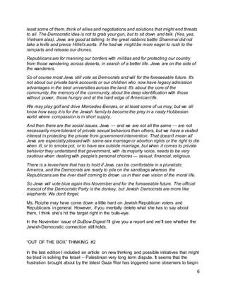 6 
least some of them, think of allies and negotiations and solutions that might end threats 
to all. The Democratic idea is not to grab your gun, but to sit down and talk. (Yes, yes, 
Vietnam alas). Jews are good at talking. In the great rabbinic battle Shammai did not 
take a knife and pierce Hillel’s aorta. If he had we might be more eager to rush to the 
ramparts and release our drones. 
Republicans are for manning our borders with militias and for protecting our country 
from those wandering across deserts, in search of a better life. Jews are on the side of 
the wanderers. 
So of course most Jews still vote as Democrats and will for the foreseeable future. It’s 
not about our private bank accounts or our children who now have legacy admission 
advantages in the best universities across the land: It’s about the core of the 
community, the memory of the community, about the deep identification with those 
without power, those hungry and at the hard edge of American l ife. 
We may play golf and drive Mercedes-Benzes, or at least some of us may, but we all 
know how easy it is for the Jewish family to become the prey in a nasty Hobbesian 
world where compassion is in short supply. 
And then there are the social issues. Jews — and we are not all the same — are not 
necessarily more tolerant of private sexual behaviors than others, but we have a vested 
interest in protecting the private from government intervention. That doesn’t mean all 
Jews are especially pleased with same-sex marriage or abortion rights or the right to die 
when ill, or to smoke pot, or to have sex outside marriage, but when it comes to private 
behavior they understand that government, with its majority voice, needs to be very 
cautious when dealing with people’s personal choices — sexual, financial, religious. 
There is a levee here that has to hold if Jews can be comfortable in a pluralistic 
America, and the Democrats are ready to pile on the sandbags whereas the 
Republicans are the river itself coming to drown us in their own vision of the moral life. 
So Jews will vote blue again this November and for the foreseeable future. The official 
mascot of the Democratic Party is the donkey, but Jewish Democrats are more like 
elephants: We don’t forget. 
Ms. Roiphe may have come down a little hard on Jewish Republican voters and 
Republicans in general. However, if you mentally delete what she has to say about 
them, I think she’s hit the target right in the bulls-eye. 
In the November issue of DuBow Digest I’ll give you a report and we’ll see whether the 
Jewish-Democratic connection still holds. 
“OUT OF THE BOX” THINKING #2 
In the last edition I included an article on new thinking and possible initiatives that might 
be tried in solving the Israel – Palestinian very long term dispute. It seems that the 
frustration brought about by the latest Gaza War has triggered some observers to begin 
 