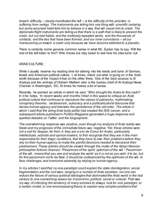 Israel’s difficulty – clearly manifested the left – is the difficulty of the pilot who is 
suffering from vertigo. The instruments are telling him one thing with scientific certainty, 
but some accursed habit tells him to behave in a way that will cause him to crash. The 
diplomatic flight instruments are telling us that there is a path that is likely to prevent the 
crash, but our bad habits, and the endlessly repeated words, and the thousands of 
contacts, and the ties that have been formed, and our inner convictions – all our 
maneuvering us toward a crash only because we have become addicted to a placebo. 
8 
There is certainly some genuine common sense in what Mr. Zucker has to say. Will the 
rest of the left listen to him? Who knows but stay tuned to see how his idea turns out. 
ARAB CULTURE: 
While I usually reserve my reading time for delving into the twists and turns of German, 
Israeli and American political culture, I, at times, check out what is going on in the Arab 
world because of the impact it has on the other three. One of the best sources is Al 
Arabiya and the writings of Hisham Melhem who is the bureau chief of Al Arabiya News 
Channel in Washington, DC. At times he makes a lot of sense. 
Recently, he penned an article in which he said, “Who brought the Arabs to this nadir? 
In it he notes, “In recent weeks and months I tried in this space to critique an Arab 
political culture that continues to reproduce the values of patriarchy, mythmaking, 
conspiracy theories, sectarianism, autocracy and a political/cultural discourse that 
denies human agency and tolerates the persistence of the old order. The article in 
which I said that the ailing Arab body politic had created the ISIS cancer, and a 
subsequent article published in Politico Magazine generated a huge response and 
sparked debates on Twitter and the blogosphere. 
The overwhelming response was positive, even though my analysis of Arab reality was 
bleak and my prognosis of the immediate future was negative. Yet, these articles were 
not a call for despair, far from it; they are a cris de Coeur for Arabs, particularly 
intellectuals, activists and opinion makers, to first recognize that they are in the main 
responsible for their tragic conditions, that they have to own their problems before they 
rely on their human agency to make the painful decisions needed to transcend their 
predicament. These articles should be viewed through the motto of the Italian Marxian 
philosopher Antonio Gramsci: “Pessimism of the spirit; optimism of the will.” Pessimism 
of the will, means that you see and analyze the world as it is not as you wish it to be, but 
for this pessimism not to be fatal, it should be underpinned by the optimism of the will, to 
face challenges, and overcome adversity by relying on human agency . 
In my articles I said that no one paradigm could explain the state disintegration, social 
fragmentation and the civil wars ranging in a number of Arab societies, nor one can 
reduce the failure of various political ideologies that dominated the Arab world in the last 
century to one overarching reason be it economic, political, social or cultural. That was 
my way of criticizing the tendency of many scholars to always look for one paradigm, or 
a certain model, or one encompassing theory to explain very complex problems that 
 