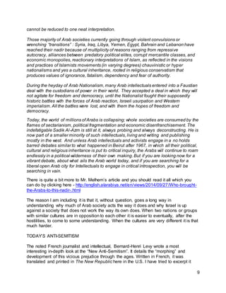 9 
cannot be reduced to one neat interpretation. 
Those majority of Arab societies currently going through violent convulsions or 
wrenching “transitions” : Syria, Iraq, Libya, Yemen, Egypt, Bahrain and Lebanon have 
reached their nadir because of multiplicity of reasons ranging from repressive 
autocracy, alliances between predatory political elites, corrupt mercantile classes, and 
economic monopolies, reactionary interpretations of Islam, as reflected in the visions 
and practices of Islamists movements (in varying degrees) chauvinistic or hyper 
nationalisms and yes a cultural inheritance, rooted in religious conservatism that 
produces values of ignorance, fatalism, dependency and fear of authority. 
During the heyday of Arab Nationalism, many Arab intellectuals entered into a Faustian 
deal with the custodians of power in their world. They accepted a deal in which they will 
not agitate for freedom and democracy, until the Nationalist fought their supposedly 
historic battles with the forces of Arab reaction, Israeli usurpation and Western 
imperialism. All the battles were lost, and with them the hopes of freedom and 
democracy. 
Today, the world of millions of Arabs is collapsing; whole societies are consumed by the 
flames of sectarianism, political fragmentation and economic disenfranchisement. The 
indefatigable Sadik Al-Azm is still at it, always probing and always deconstructing. He is 
now part of a smaller minority of such intellectuals, living and writing and publishing 
mostly in the west. And unless Arab intellectuals and activists engage in a no holds 
barred debates similar to what happened in Beirut after 1967, in which all their political, 
cultural and religious inheritance is put to critical inquiry, the Arabs will continue to roam 
endlessly in a political wilderness of their own making. But if you are looking now for a 
vibrant debate, about what ails the Arab world today, and if you are searching for a 
liberal open Arab city for Intellectuals to engage in critical introspection, you will be 
searching in vain. 
There is quite a bit more to Mr. Melhem’s article and you should read it all which you 
can do by clicking here - http://english.alarabiya.net/en/views/2014/09/27/Who-brought-the- 
Arabs-to-this-nadir-.html 
The reason I am including it is that it, without question, goes a long way in 
understanding why much of Arab society acts the way it does and why Israel is up 
against a society that does not work the way its own does. When two nations or groups 
with similar cultures are in opposition to each other it is easier to eventually, after the 
hostilities, to come to some understanding. When the cultures are very different it is that 
much harder. 
TODAY’S ANTI-SEMITISM 
The noted French journalist and intellectual, Bernard-Henri Levy wrote a most 
interesting in-depth look at the “New Anti-Semitism”. It details the “morphing” and 
development of this vicious prejudice through the ages. Written in French, it was 
translated and printed in The New Republic here in the U.S. I have tried to excerpt it 
 