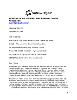 1
AN AMERICAN JEWISH – GERMAN INFORMATION & OPINION
NEWSLETTER
dubowdigest@optonline.net
GERMANY EDITION
September 24, 2013
IN THIS EDITION
THE END OF EUROPEAN JEWRY? – Some think the end is near.
SHALE – What comes from the earth can alter politics.
FALASH MURA - Ethiopian Jews immigrate to Israel.
A SEATTLE JEWISH TEACHER – Impressions of Berlin
RUSSIAN JEWS– Integrating in the U.S. - Germany too?
DEEPENING JEWISH LIFE – How to get a result.
Dear Friends:
Some years ago a colleague of mine told me, ―People in the U.S. do not get up in the
morning thinking about the Federal Republic of Germany‖. He thought of it as a
negative indicting Germany’s lack of importance. To me it seemed to be a positive.
Current day Germany, in my 30 years of being involved with it, has appeared to be a
relatively peaceful place with not many disasters or threats to others outside its
boundaries. One does not have to worry much about it on this side of the Atlantic.
Therefore, it’s not the kind of place thatmakes a lot of front page news here in the U.S.
The recent election was no exception. Angela Merkel, acknowledged as the master
politician of Europe, received her due in the U.S. media but she had to compete with a
hostage situation in Kenya, a possible ―shutdown‖ of the U.S. government next week,
the opening of the UN General Assembly in New York, and the Middle East problems of
U.S. involvement with Syria, Iran and the Israel – Palestinian situation. There just wasn’t
 