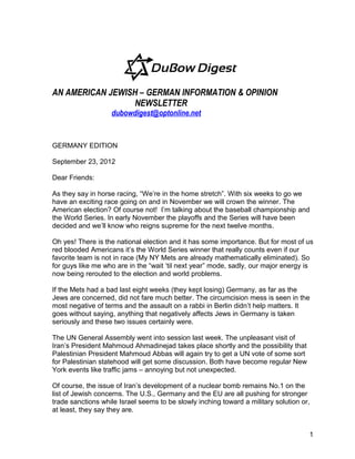 AN AMERICAN JEWISH – GERMAN INFORMATION & OPINION
                  NEWSLETTER
                   dubowdigest@optonline.net


GERMANY EDITION

September 23, 2012

Dear Friends:

As they say in horse racing, “We’re in the home stretch”. With six weeks to go we
have an exciting race going on and in November we will crown the winner. The
American election? Of course not! I’m talking about the baseball championship and
the World Series. In early November the playoffs and the Series will have been
decided and we’ll know who reigns supreme for the next twelve months.

Oh yes! There is the national election and it has some importance. But for most of us
red blooded Americans it’s the World Series winner that really counts even if our
favorite team is not in race (My NY Mets are already mathematically eliminated). So
for guys like me who are in the “wait ‘til next year” mode, sadly, our major energy is
now being rerouted to the election and world problems.

If the Mets had a bad last eight weeks (they kept losing) Germany, as far as the
Jews are concerned, did not fare much better. The circumcision mess is seen in the
most negative of terms and the assault on a rabbi in Berlin didn’t help matters. It
goes without saying, anything that negatively affects Jews in Germany is taken
seriously and these two issues certainly were.

The UN General Assembly went into session last week. The unpleasant visit of
Iran’s President Mahmoud Ahmadinejad takes place shortly and the possibility that
Palestinian President Mahmoud Abbas will again try to get a UN vote of some sort
for Palestinian statehood will get some discussion. Both have become regular New
York events like traffic jams – annoying but not unexpected.

Of course, the issue of Iran’s development of a nuclear bomb remains No.1 on the
list of Jewish concerns. The U.S., Germany and the EU are all pushing for stronger
trade sanctions while Israel seems to be slowly inching toward a military solution or,
at least, they say they are.


                                                                                     1
 