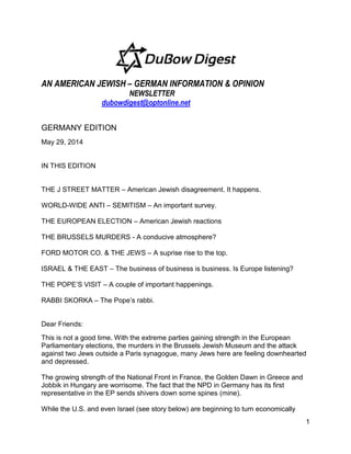 1
AN AMERICAN JEWISH – GERMAN INFORMATION & OPINION
NEWSLETTER
dubowdigest@optonline.net
GERMANY EDITION
May 29, 2014
IN THIS EDITION
THE J STREET MATTER – American Jewish disagreement. It happens.
WORLD-WIDE ANTI – SEMITISM – An important survey.
THE EUROPEAN ELECTION – American Jewish reactions
THE BRUSSELS MURDERS - A conducive atmosphere?
FORD MOTOR CO. & THE JEWS – A suprise rise to the top.
ISRAEL & THE EAST – The business of business is business. Is Europe listening?
THE POPE’S VISIT – A couple of important happenings.
RABBI SKORKA – The Pope’s rabbi.
Dear Friends:
This is not a good time. With the extreme parties gaining strength in the European
Parliamentary elections, the murders in the Brussels Jewish Museum and the attack
against two Jews outside a Paris synagogue, many Jews here are feeling downhearted
and depressed.
The growing strength of the National Front in France, the Golden Dawn in Greece and
Jobbik in Hungary are worrisome. The fact that the NPD in Germany has its first
representative in the EP sends shivers down some spines (mine).
While the U.S. and even Israel (see story below) are beginning to turn economically
 