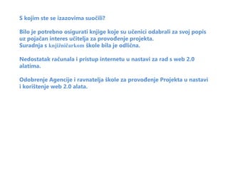 S kojim ste se izazovima suočili?

Bilo je potrebno osigurati knjige koje su učenici odabrali za svoj popis
uz pojačan interes učitelja za provođenje projekta.
Suradnja s knjižničarkom škole bila je odlična.

Nedostatak računala i pristup internetu u nastavi za rad s web 2.0
alatima.

Odobrenje Agencije i ravnatelja škole za provođenje Projekta u nastavi
i korištenje web 2.0 alata.
 