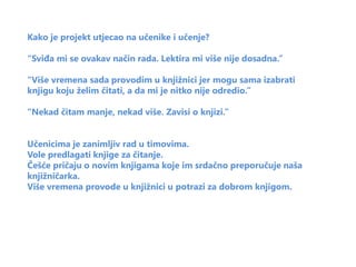 Kako je projekt utjecao na učenike i učenje?

“Sviđa mi se ovakav način rada. Lektira mi više nije dosadna.”

“Više vremena sada provodim u knjižnici jer mogu sama izabrati
knjigu koju želim čitati, a da mi je nitko nije odredio.”

“Nekad čitam manje, nekad više. Zavisi o knjizi.”


Učenicima je zanimljiv rad u timovima.
Vole predlagati knjige za čitanje.
Češće pričaju o novim knjigama koje im srdačno preporučuje naša
knjižničarka.
Više vremena provode u knjižnici u potrazi za dobrom knjigom.
 
