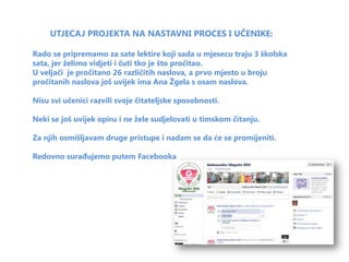 UTJECAJ PROJEKTA NA NASTAVNI PROCES I UČENIKE:

Rado se pripremamo za sate lektire koji sada u mjesecu traju 3 školska
sata, jer želimo vidjeti i čuti tko je što pročitao.
U veljači je pročitano 26 različitih naslova, a prvo mjesto u broju
pročitanih naslova još uvijek ima Ana Žgela s osam naslova.

Nisu svi učenici razvili svoje čitateljske sposobnosti.

Neki se još uvijek opiru i ne žele sudjelovati u timskom čitanju.

Za njih osmišljavam druge pristupe i nadam se da će se promijeniti.

Redovno surađujemo putem Facebooka
 