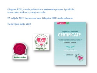 Glogster EDU je rado prihvaćen u nastavnom procesu i proširila
sam ovakav rad na sve moje razrede.

27. veljače 2012. imenovana sam Glogster EDU Ambasadorom.

Nastavljam dalje učiti!
 