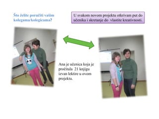 Što želite poručiti vašim            U svakom novom projektu otkrivam put do
kolegama/kolegicama?                 učenika i skretanje do vlastite kreativnosti.




                            Ana je učenica koja je
                            pročitala 21 knjigu
                            izvan lektire u ovom
                            projektu.
 