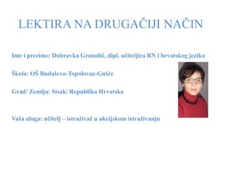 LEKTIRA NA DRUGAČIJI NAČIN

Ime i prezime: Dubravka Granulić, dipl. učiteljica RN i hrvatskog jezika

Škola: OŠ Budaševo-Topolovac-Gušće

Grad/ Zemlja: Sisak/ Republika Hrvatska



Vaša uloga: učitelj – istraživač u akcijskom istraživanju
 