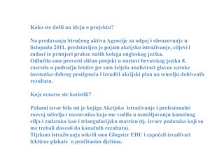 Kako ste došli na ideju o projektu?

Na predavanju Stručnog aktiva Agencije za odgoj i obrazovanje u
listopadu 2011. predstavljen je pojam akcijsko istraživanje, ciljevi i
zadaci te primjeri prakse naših kolega engleskog jezika.
Odlučila sam provesti sličan projekt u nastavi hrvatskog jezika 8.
razreda u području lektire jer sam željela analizirati glavne uzroke
izostanka dobrog postignuća i izraditi akcijski plan na temelju dobivenih
rezultata.

Koje resurse ste koristili?

Polazni izvor bila mi je knjiga Akcijsko istraživanje i profesionalni
razvoj učitelja i nastavnika koja me vodila u osmišljavanju konačnog
cilja i zadataka kao i triangulacijsku matricu (tj. izvore podataka koji su
me trebali dovesti do konačnih rezultata).
Tijekom istraživanja otkrili smo Glogster EDU i započeli izrađivati
lektirne plakate o pročitanim djelima.
 
