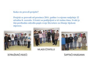 Kako ste proveli projekt?

     Projekt se provodi od prosinca 2011. godine i u njemu sudjeluje 22
     učenika 8. razreda. Učenici su podijeljeni u tri stalna tima. Svaki je
     tim prethodno odredio popis svoje literature za čitanje tijekom
     mjeseca.




                              MLADI ČITATELJI

ISTRAŽIVAČI RIJEČI                                        ŠAPTAČI KNJIGAMA
 