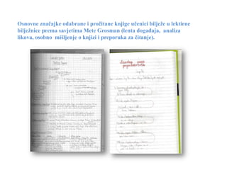 Osnovne značajke odabrane i pročitane knjige učenici bilježe u lektirne
bilježnice prema savjetima Mete Grosman (lenta događaja, analiza
likova, osobno mišljenje o knjizi i preporuka za čitanje).
 