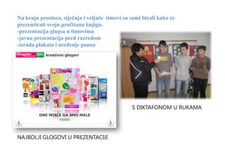 Na kraju prosinca, siječnja i veljače timovi su sami birali kako će
prezentirati svoju pročitanu knjigu.
-prezentacija glogsa u timovima
-javna prezentacija pred razredom
-izrada plakata i uređenje panoa




                                                S DIKTAFONOM U RUKAMA




NAJBOLJI GLOGOVI U PREZENTACIJI
 