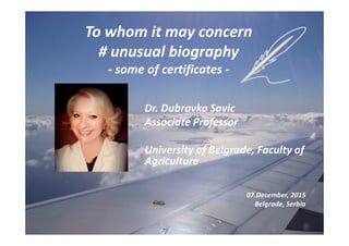 To whom it may concern
# unusual biography
- some of certificates -
Dr. Dubravka Savic
Associate Professor
University of Belgrade, Faculty of
Agriculture
07.December, 2015
Belgrade, Serbia
 