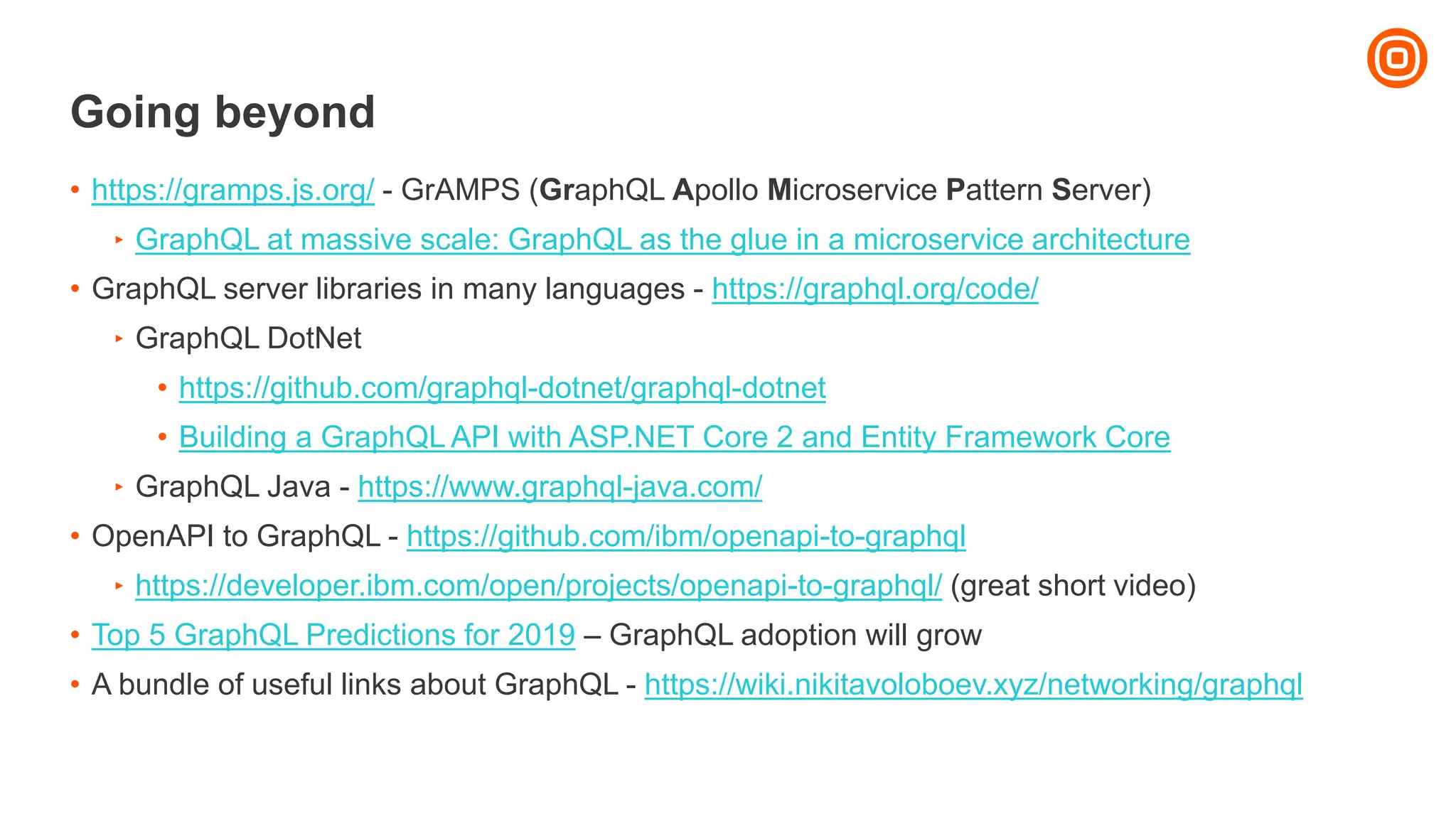 Going beyond
• https://gramps.js.org/ - GrAMPS (GraphQL Apollo Microservice Pattern Server)
‣ GraphQL at massive scale: GraphQL as the glue in a microservice architecture
• GraphQL server libraries in many languages - https://graphql.org/code/
‣ GraphQL DotNet
• https://github.com/graphql-dotnet/graphql-dotnet
• Building a GraphQL API with ASP.NET Core 2 and Entity Framework Core
‣ GraphQL Java - https://www.graphql-java.com/
• OpenAPI to GraphQL - https://github.com/ibm/openapi-to-graphql
‣ https://developer.ibm.com/open/projects/openapi-to-graphql/ (great short video)
• Top 5 GraphQL Predictions for 2019 – GraphQL adoption will grow
• A bundle of useful links about GraphQL - https://wiki.nikitavoloboev.xyz/networking/graphql
 