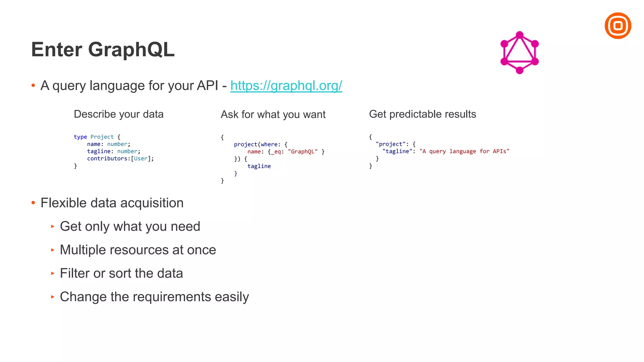 Enter GraphQL
• A query language for your API - https://graphql.org/
• Flexible data acquisition
‣ Get only what you need
‣ Multiple resources at once
‣ Filter or sort the data
‣ Change the requirements easily
Describe your data
type Project {
name: number;
tagline: number;
contributors:[User];
}
Ask for what you want
{
project(where: {
name: {_eq: "GraphQL" }
}) {
tagline
}
}
Get predictable results
{
"project": {
"tagline": "A query language for APIs"
}
}
 