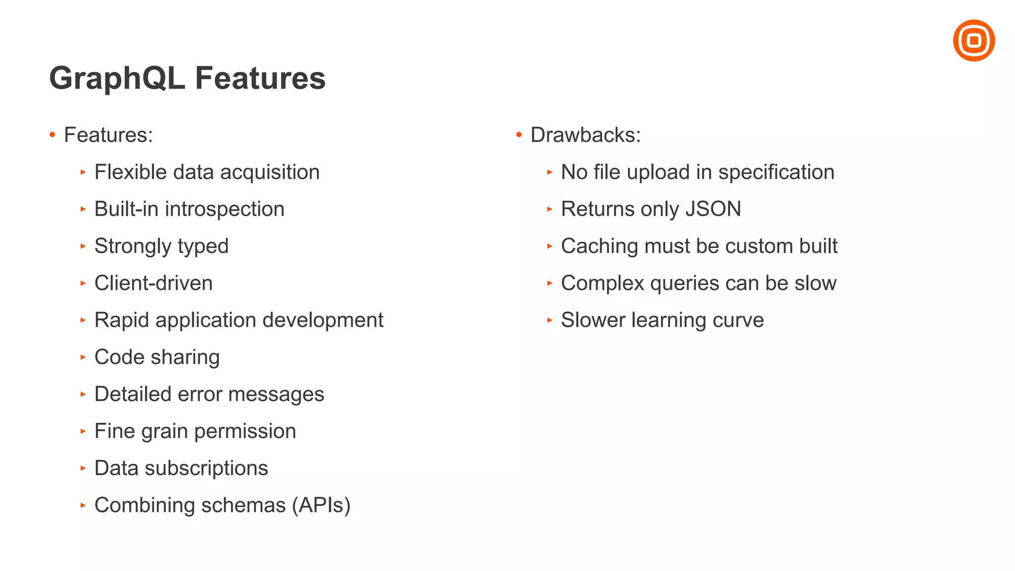 GraphQL Features
• Drawbacks:
‣ No file upload in specification
‣ Returns only JSON
‣ Caching must be custom built
‣ Complex queries can be slow
‣ Slower learning curve
• Features:
‣ Flexible data acquisition
‣ Built-in introspection
‣ Strongly typed
‣ Client-driven
‣ Rapid application development
‣ Code sharing
‣ Detailed error messages
‣ Fine grain permission
‣ Data subscriptions
‣ Combining schemas (APIs)
 