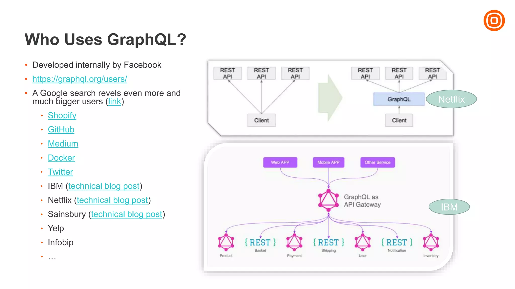 Who Uses GraphQL?
• Developed internally by Facebook
• https://graphql.org/users/
• A Google search revels even more and
much bigger users (link)
‣ Shopify
‣ GitHub
‣ Medium
‣ Docker
‣ Twitter
‣ IBM (technical blog post)
‣ Netflix (technical blog post)
‣ Sainsbury (technical blog post)
‣ Yelp
‣ Infobip
‣ …
Netflix
IBM
 