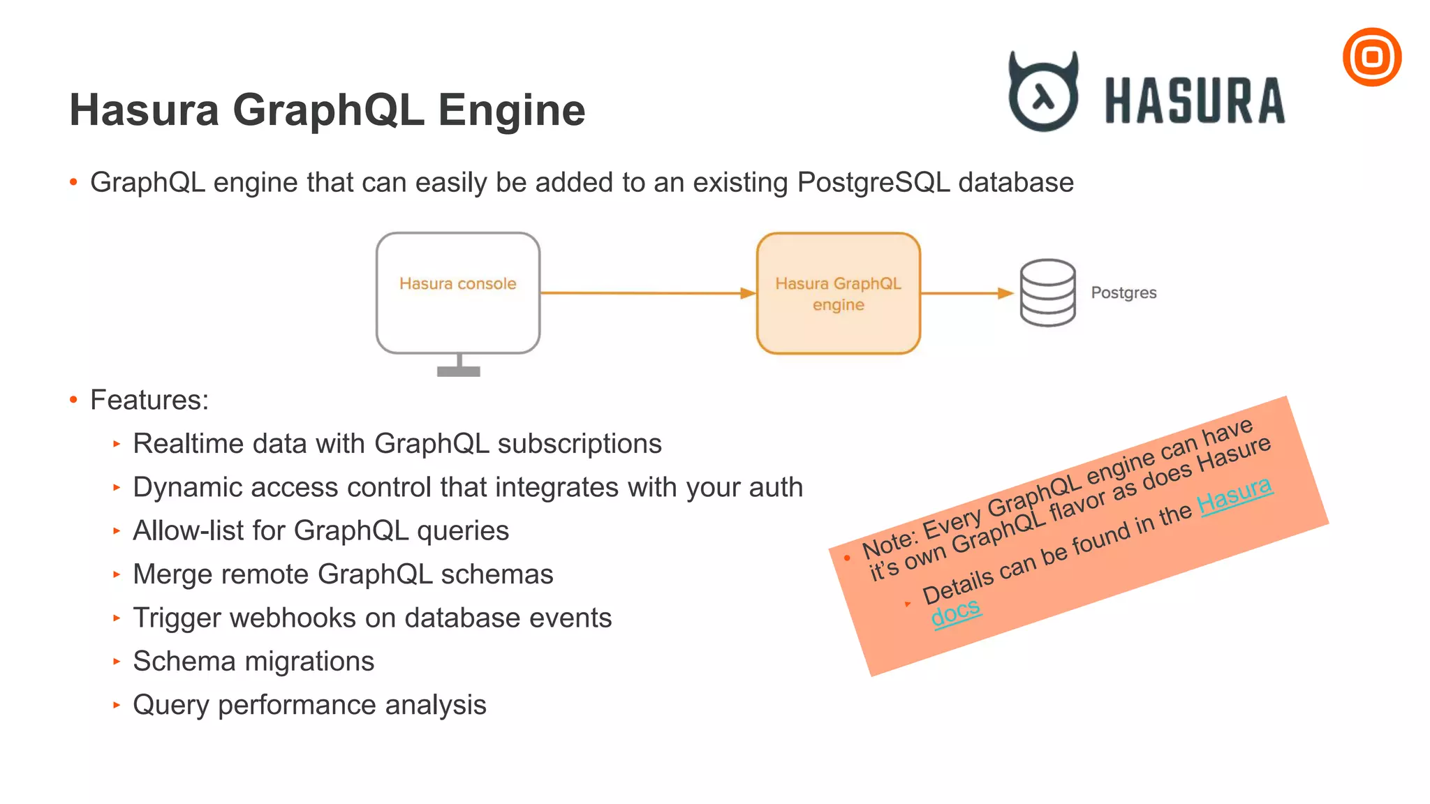 Hasura GraphQL Engine
• GraphQL engine that can easily be added to an existing PostgreSQL database
• Features:
‣ Realtime data with GraphQL subscriptions
‣ Dynamic access control that integrates with your auth
‣ Allow-list for GraphQL queries
‣ Merge remote GraphQL schemas
‣ Trigger webhooks on database events
‣ Schema migrations
‣ Query performance analysis
 
