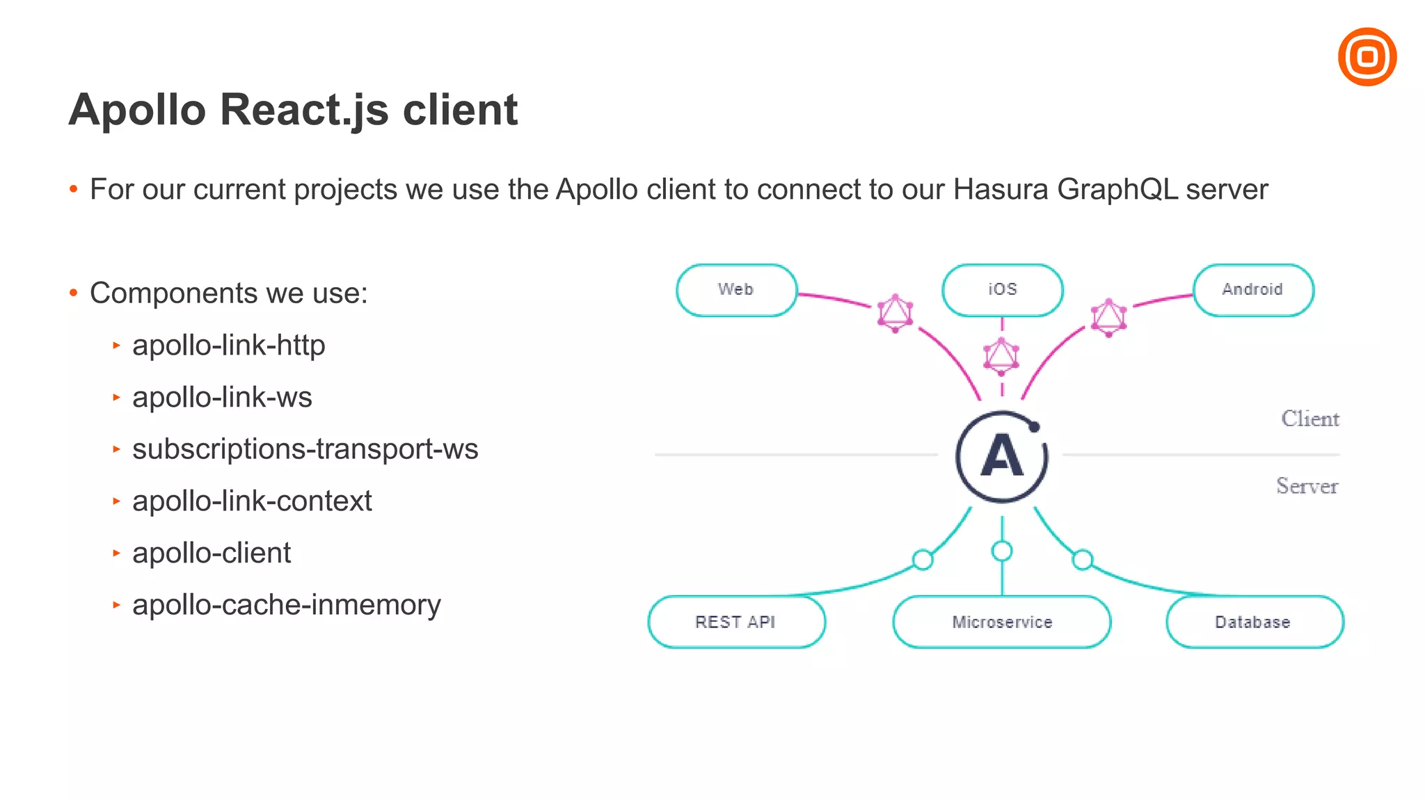 Apollo React.js client
• For our current projects we use the Apollo client to connect to our Hasura GraphQL server
• Components we use:
‣ apollo-link-http
‣ apollo-link-ws
‣ subscriptions-transport-ws
‣ apollo-link-context
‣ apollo-client
‣ apollo-cache-inmemory
 