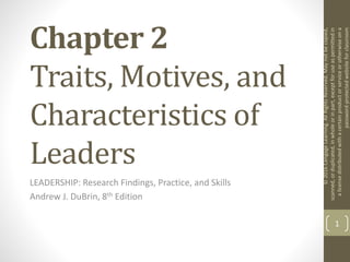 Chapter 2
Traits, Motives, and
Characteristics of
Leaders
LEADERSHIP: Research Findings, Practice, and Skills
Andrew J. DuBrin, 8th Edition
1
©
2016
Cengage
Learning.
All
Rights
Reserved.
May
not
be
copied,
scanned,
or
duplicated,
in
whole
or
in
part,
except
for
use
as
permitted
in
a
license
distributed
with
a
certain
product
or
service
or
otherwise
on
a
password-protected
website
for
classroom
 