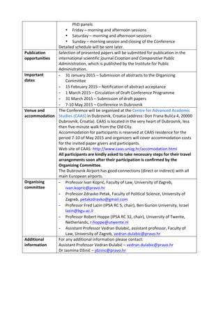 PhD	
  panels	
  	
  
• Friday	
  –	
  morning	
  and	
  afternoon	
  sessions	
  
• Saturday	
  –	
  morning	
  and	
  afternoon	
  sessions	
  	
  
• Sunday	
  –	
  morning	
  session	
  and	
  closing	
  of	
  the	
  Conference	
  
Detailed	
  schedule	
  will	
  be	
  sent	
  later.	
  	
  	
  
Publication	
  
opportunities	
  
Selection	
  of	
  presented	
  papers	
  will	
  be	
  submitted	
  for	
  publication	
  in	
  the	
  
international	
  scientific	
  journal	
  Croatian	
  and	
  Comparative	
  Public	
  
Administration,	
  which	
  is	
  published	
  by	
  the	
  Institute	
  for	
  Public	
  
Administration.	
  	
  
Important	
  
dates	
  
- 31	
  January	
  2015	
  –	
  Submission	
  of	
  abstracts	
  to	
  the	
  Organizing	
  
Committee	
  
- 15	
  February	
  2015	
  –	
  Notification	
  of	
  abstract	
  acceptance	
  	
  
- 1	
  March	
  2015	
  –	
  Circulation	
  of	
  Draft	
  Conference	
  Programme	
  	
  
- 31	
  March	
  2015	
  –	
  Submission	
  of	
  draft	
  papers	
  	
  
- 7-­‐10	
  May	
  2015	
  –	
  Conference	
  in	
  Dubrovnik	
  	
  	
  	
  	
  	
  	
  
Venue	
  and	
  
accommodation	
  
The	
  Conference	
  will	
  be	
  organized	
  at	
  the	
  Centre	
  for	
  Advanced	
  Academic	
  
Studies	
  (CAAS)	
  in	
  Dubrovnik,	
  Croatia	
  (address:	
  Don	
  Frana	
  Bulića	
  4,	
  20000	
  
Dubrovnik,	
  Croatia).	
  CAAS	
  is	
  located	
  in	
  the	
  very	
  heart	
  of	
  Dubrovnik,	
  less	
  
then	
  five-­‐minute	
  walk	
  from	
  the	
  Old	
  City.	
  	
  
Accommodation	
  for	
  participants	
  is	
  reserved	
  at	
  CAAS	
  residence	
  for	
  the	
  
period	
  7-­‐10	
  of	
  May	
  2015	
  and	
  organizers	
  will	
  cover	
  accommodation	
  costs	
  
for	
  the	
  invited	
  paper	
  givers	
  and	
  participants.	
  
Web	
  site	
  of	
  CAAS:	
  http://www.caas.unizg.hr/accomodation.html	
  	
  	
  	
  
All	
  participants	
  are	
  kindly	
  asked	
  to	
  take	
  necessary	
  steps	
  for	
  their	
  travel	
  
arrangements	
  soon	
  after	
  their	
  participation	
  is	
  confirmed	
  by	
  the	
  
Organizing	
  Committee.	
  	
  
The	
  Dubrovnik	
  Airport	
  has	
  good	
  connections	
  (direct	
  or	
  indirect)	
  with	
  all	
  
main	
  European	
  airports.	
  
Organising	
  
committee	
  
- Professor	
  Ivan	
  Koprić,	
  Faculty	
  of	
  Law,	
  University	
  of	
  Zagreb,	
  
ivan.kopric@pravo.hr	
  	
  
- Professor	
  Zdravko	
  Petak,	
  Faculty	
  of	
  Political	
  Science,	
  University	
  of	
  
Zagreb,	
  petakzdravko@gmail.com	
  	
  
- Professor	
  Fred	
  Lazin	
  (IPSA	
  RC	
  5,	
  chair),	
  Ben	
  Gurion	
  University,	
  Israel	
  
lazin@bgu.ac.il	
  
- Professor	
  Robert	
  Hoppe	
  (IPSA	
  RC	
  32,	
  chair),	
  University	
  of	
  Twente,	
  
Netherlands,	
  r.hoppe@utwente.nl	
  	
  
- Assistant	
  Professor	
  Vedran	
  Đulabić,	
  assistant	
  professor,	
  Faculty	
  of	
  
Law,	
  University	
  of	
  Zagreb,	
  vedran.dulabic@pravo.hr	
  	
  	
  
Additional	
  
information	
  
For	
  any	
  additional	
  information	
  please	
  contact:	
  
Assistant	
  Professor	
  Vedran	
  Đulabić	
  –	
  vedran.dulabic@pravo.hr	
  	
  
Dr	
  Jasmina	
  Džinić	
  –	
  jdzinic@pravo.hr	
  	
  
 