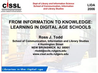 FROM INFORMATION TO KNOWLEDGE: LEARNING IN DIGITAL AGE SCHOOLS Ross J. Todd School of Communication, Information and Library Studies 4 Huntington Street NEW BRUNSWICK  NJ  08901 [email_address] www.cissl.scils.rutgers.edu Dept of Library and Information Science School of Communication, Information and Library Studies 