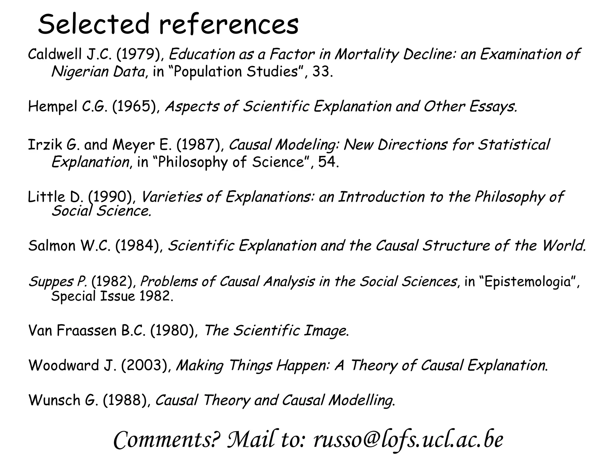Selected references Caldwell J.C. (1979),  Education as a Factor in Mortality Decline: an Examination of Nigerian Data , in “Population Studies”, 33. Hempel C.G. (1965),  Aspects of Scientific Explanation and Other Essays. Irzik G. and Meyer E. (1987),  Causal Modeling: New Directions for Statistical Explanation , in “Philosophy of Science”, 54. Little D. (1990),  Varieties of Explanations: an Introduction to the Philosophy of Social Science. Salmon W.C.   (1984),  Scientific Explanation and the Causal Structure of the World. Suppes P.   (1982),  Problems of Causal Analysis in the Social Sciences , in “Epistemologia” , Special Issue 1982. Van Fraassen B.C. (1980),  The Scientific Image . Woodward J.   (2003),  Making Things Happen: A Theory of Causal Explanation .   Wunsch G.   (1988),  Causal Theory and Causal Modelling . Comments? Mail to: russo@lofs.ucl.ac.be 