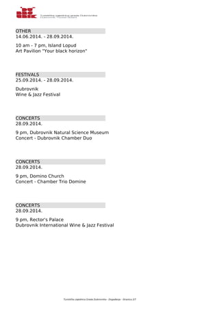 OTHER 
14.06.2014. - 28.09.2014. 
10 am - 7 pm, Island Lopud 
Art Pavilion "Your black horizon" 
FESTIVALS 
25.09.2014. - 28.09.2014. 
Dubrovnik 
Wine & Jazz Festival 
CONCERTS 
28.09.2014. 
9 pm, Dubrovnik Natural Science Museum 
Concert - Dubrovnik Chamber Duo 
CONCERTS 
28.09.2014. 
9 pm, Domino Church 
Concert - Chamber Trio Domine 
CONCERTS 
28.09.2014. 
9 pm, Rector's Palace 
Dubrovnik International Wine & Jazz Festival 
Turistička zajednica Grada Dubrovnika - Događanja - Stranica 2/7 
 