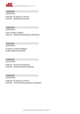 CONCERTS 
29.09.2014. 
9.00 pm, St Saviour's church 
Concert - Sorkočević Quartet 
CONCERTS 
30.09.2014. 
9 pm, Rector's Palace 
Concert - Dubrovnik Symphony Orchestra 
FOLKLORE 
30.09.2014. 
9.30 pm, Cinema Sloboda 
Linđo Folklore Ensemble 
CONCERTS 
01.10.2014. 
9.00 pm, Church of St Saviour 
Concert - Dubrovnik String Quartet 
CONCERTS 
03.10.2014. 
9.00 pm, St Saviour's Church 
Concert - "Finest works by great composers" 
Turistička zajednica Grada Dubrovnika - Događanja - Stranica 3/7 
 