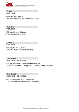 CONCERTS 
03.10.2014. 
9 pm, Rector's Palace 
Concert - Dubrovnik Symphony Orchestra 
FOLKLORE 
03.10.2014. 
9.30 pm, Cinema Sloboda 
Linđo Folklore Ensemble 
CONCERTS 
04.10.2014. 
9.00 pm, Domino Church 
Concert - Dubrovnik Chamber Trio 
EXHIBITIONS 
26.08.2014. - 12.10.2014. 
8.30 pm, Dubrovnik Museum of Modern Art 
Exhibition - "Middle of things DBK 02" with Damir Fabijanić 
EXHIBITIONS 
13.01.2014. - 01.11.2014. 
Dubrovnik Natural Science Museum 
Exhibition - Who are Lessepsian migrants? 
Turistička zajednica Grada Dubrovnika - Događanja - Stranica 4/7 
 