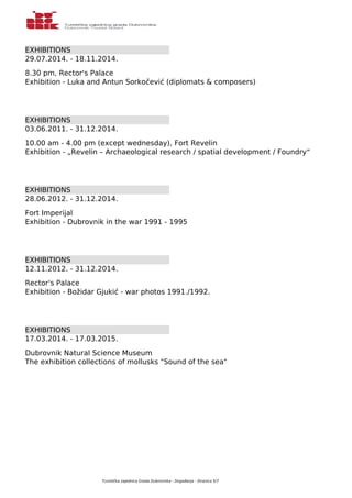 EXHIBITIONS 
29.07.2014. - 18.11.2014. 
8.30 pm, Rector's Palace 
Exhibition - Luka and Antun Sorkočević (diplomats & composers) 
EXHIBITIONS 
03.06.2011. - 31.12.2014. 
10.00 am - 4.00 pm (except wednesday), Fort Revelin 
Exhibition - „Revelin – Archaeological research / spatial development / Foundry“ 
EXHIBITIONS 
28.06.2012. - 31.12.2014. 
Fort Imperijal 
Exhibition - Dubrovnik in the war 1991 - 1995 
EXHIBITIONS 
12.11.2012. - 31.12.2014. 
Rector's Palace 
Exhibition - Božidar Gjukić - war photos 1991./1992. 
EXHIBITIONS 
17.03.2014. - 17.03.2015. 
Dubrovnik Natural Science Museum 
The exhibition collections of mollusks "Sound of the sea" 
Turistička zajednica Grada Dubrovnika - Događanja - Stranica 5/7 
 