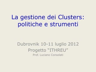 La gestione dei Clusters:
politiche e strumenti
Dubrovnik 10-11 luglio 2012
Progetto “ITHREU”
Prof. Luciano Consolati
 