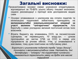 Загальні висновки:
Проаналізовано основні схеми уникнення оподаткування,
відповідальні за 70-80% усього обсягу тіньової економіки,
надано рекомендації з протидії всім дослідженим видам
схем
• Основні зловживання з ухиленням від сплати податків та
мінімізацією податкових зобов’язань припадають на
великомасштабні зовнішньоекономічні операції за
участі великих “олігархічних” підприємств. Але
боротьбу з ними ускладнює великий політичний вплив їхніх
власників.
• Втрати бюджету від зловживань ССО, за песимістичним
сценарієм, не перевищують 10 млрд.грн. – цілком
пропорційно до частки СПД на ССО в серед усіх
підприємств за річним обігом. Утім, ці зловживання є
масовими, тому дуже помітними на побутовому рівні.
Боротися з уникненням податків треба “згори донизу”,
починаючи з великомасштабних схем. Натомість, їхні
бенефіціари – “олігархи” та корумповані чиновники -
намагаються переключити увагу на дрібні але масові
порушення
 