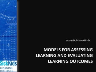 Adam Dubrowski PhD Models for Assessing Learning and Evaluating Learning Outcomes 