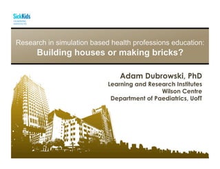 Research in simulation based health professions education:
Building houses or making bricks?
Adam Dubrowski, PhD
Learning and Research Institutes
Wilson Centre
Department of Paediatrics, UofT
 