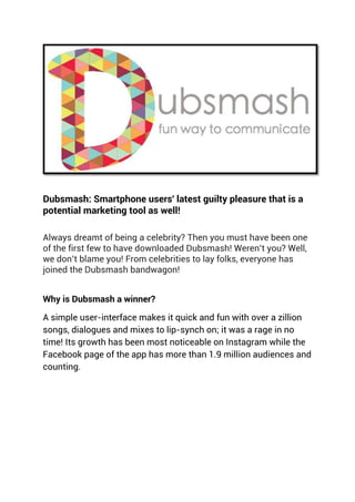 Dubsmash: Smartphone users' latest guilty pleasure that is a
potential marketing tool as well!
Always dreamt of being a celebrity? Then you must have been one
of the first few to have downloaded Dubsmash! Weren’t you? Well,
we don’t blame you! From celebrities to lay folks, everyone has
joined the Dubsmash bandwagon!
Why is Dubsmash a winner?
A simple user-interface makes it quick and fun with over a zillion
songs, dialogues and mixes to lip-synch on; it was a rage in no
time! Its growth has been most noticeable on Instagram while the
Facebook page of the app has more than 1.9 million audiences and
counting.
 