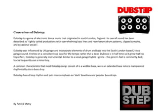 Conventions of Dubstep:
Dubstep is a genre of electronic dance music that originated in south London, England. Its overall sound has been
described as "tightly coiled productions with overwhelming bass lines and reverberant drum patterns, clipped samples,
and occasional vocals”.

Dubstep was influenced by UK garage and incorporate elements of drum and bass into the South London-based 2-step
garage sound. it relies on a consistent sub base for the tempo rather that a beat. Dubstep is in half time so it gives that hip
hop effect, Dubstep is generally instrumental. Similar to a vocal garage hybrid - grime - the genre's feel is commonly dark;
tracks frequently use a minor key.

A common characteristic that most Dubstep songs consist of is a wobble base, were an extended base note is manipulated
rhythmically also a bass drop

Dubstep has a 2step rhythm and puts more emphasis on 'dark' baselines and popular bass drops.




By Patrick Metry
 